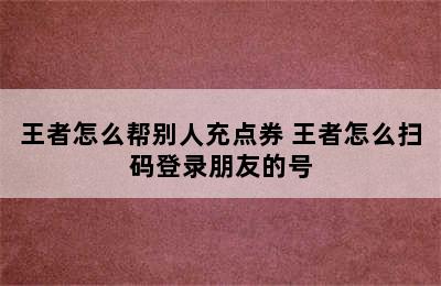 王者怎么帮别人充点券 王者怎么扫码登录朋友的号